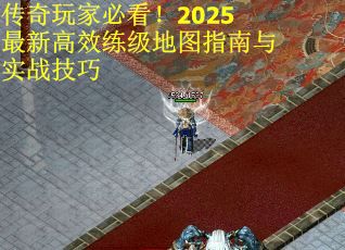 传奇玩家必看！2025最新高效练级地图指南与实战技巧